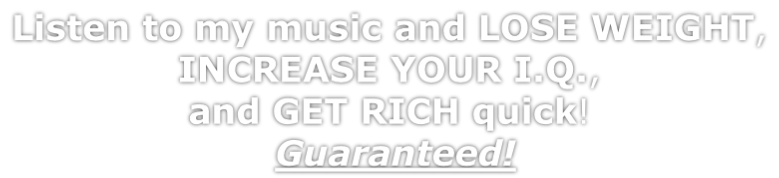 Listen to my music and LOSE WEIGHT,  INCREASE YOUR I.Q.,  and GET RICH quick!  Guaranteed!